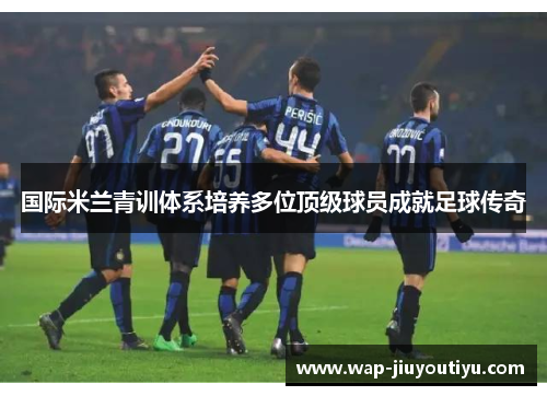 国际米兰青训体系培养多位顶级球员成就足球传奇