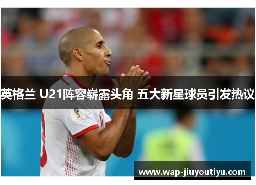 英格兰 U21阵容崭露头角 五大新星球员引发热议