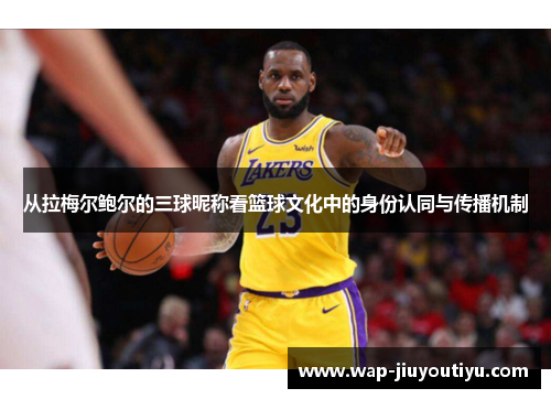 从拉梅尔鲍尔的三球昵称看篮球文化中的身份认同与传播机制 从拉梅尔鲍尔的三球昵称看篮球文化中的身份认同与传播机制