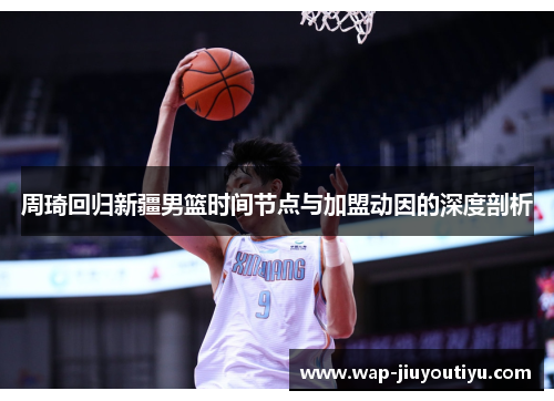周琦回归新疆男篮时间节点与加盟动因的深度剖析 周琦回归新疆男篮时间节点与加盟动因的深度剖析