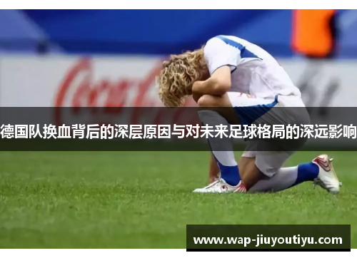 德国队换血背后的深层原因与对未来足球格局的深远影响 德国队换血背后的深层原因与对未来足球格局的深远影响