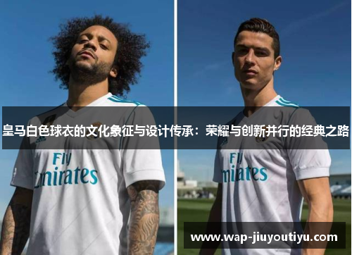 皇马白色球衣的文化象征与设计传承:荣耀与创新并行的经典之路 皇马白色球衣的文化象征与设计传承:荣耀与创新并行的经典之路